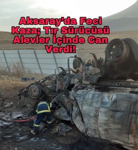 Aksaray’da feci kaza; Tır sürücüsü alevler içinde can verdi!