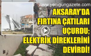 Aksaray’da fırtına çatıları uçurdu; Elektrik direklerini devirdi!