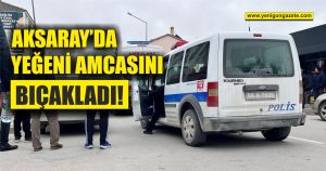 Aksaray’da yeğeni amcasını bıçakladı!