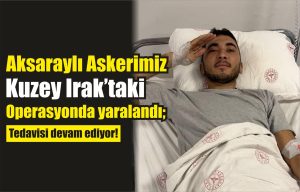 Aksaraylı askerimiz Kuzey Irak’taki operasyonda yaralandı; Tedavisi devam ediyor!