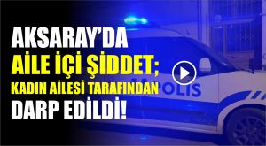 Aksaray’da aile içi şiddet; Kadın ailesi tarafından darp edildi!