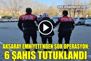 Aksaray Emniyetinden şok operasyon; 6 şahıs tutuklandı