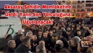 Aksaray Şehidin Memleketine Geldi;Yarın Son Yolculuğuna Uğurlanacak!