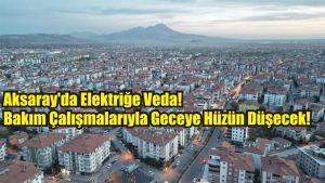 Aksaray’da Elektriğe Veda! Bakım Çalışmalarıyla Geceye Hüzün Düşecek!