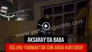 Aksaray’da baba oğlunu yanmaktan son anda kurtardı!