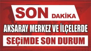 Son Dakika! Aksaray Merkez’de ve İlçelerde Seçimde son durum