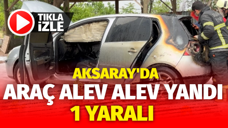 Aksaray’da araç alev alev yandı: 1 yaralı!