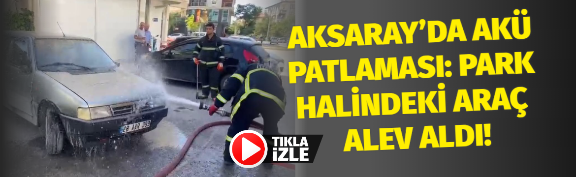 Aksaray’da Akü Patlaması: Park Halindeki Araç Alev Aldı!