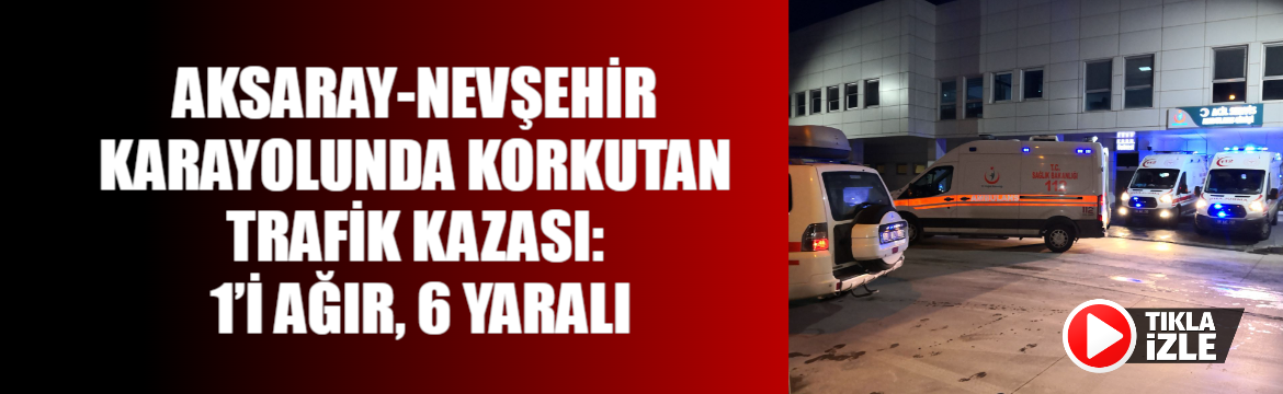 Aksaray-Nevşehir Karayolunda Korkutan Trafik Kazası: 1’i Ağır, 6 Yaralı