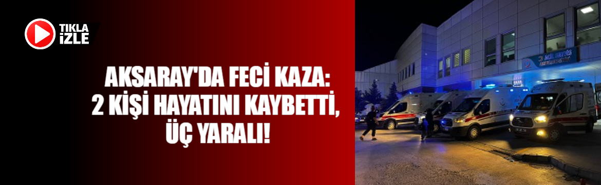 Aksaray’da feci kaza:2 kişi hayatını kaybetti, Üç yaralı!