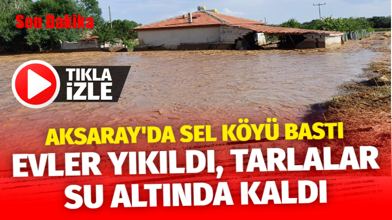 Aksaray’da sel suları köyü bastı; Evler yıkıldı tarlalar su altında kaldı!