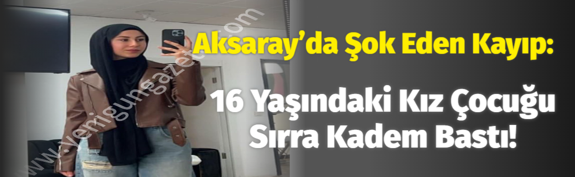 Aksaray’da Şok Eden Kayıp: 16 Yaşındaki Kız Çocuğu Sırra Kadem Bastı!