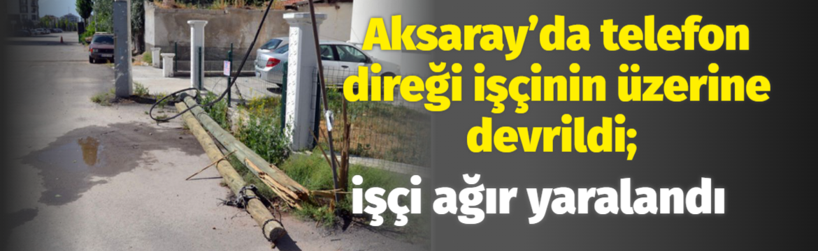 Aksaray’da telefon direği işçinin üzerine devrildi; işçi ağır yaralandı