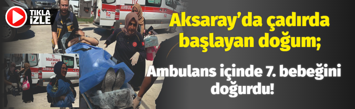 Aksaray’da çadırda başlayan doğum; Ambulans içinde 7. bebeğini doğurdu!