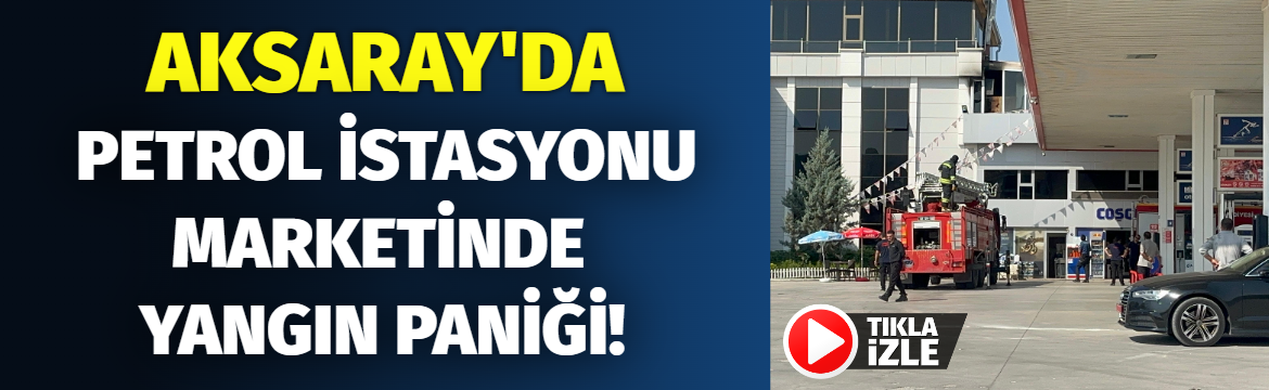 Aksaray’da Petrol istasyonu marketinde yangın paniği!