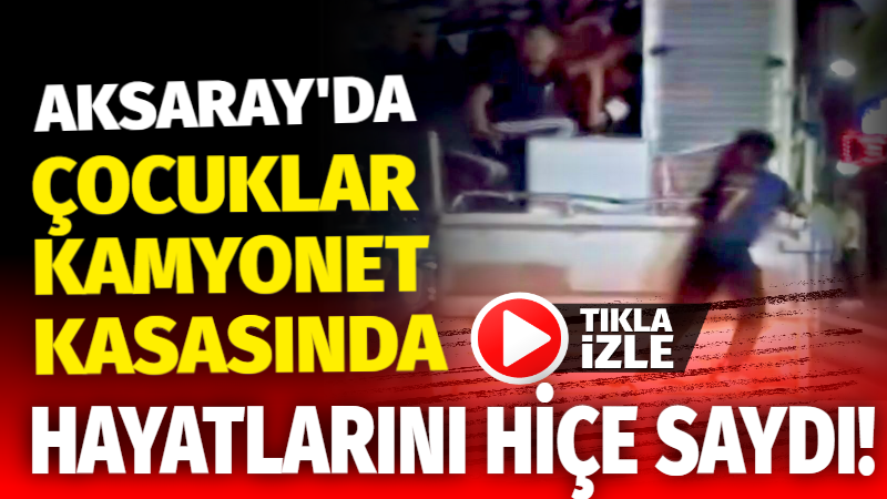 Aksaray’da çocuklar kamyonet kasasında hayatlarını hiçe saydı!