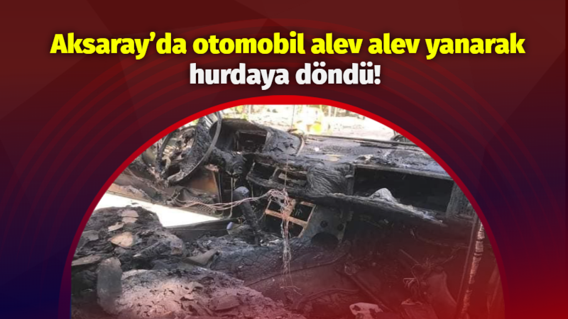 Aksaray’da otomobil alev alev yanarak hurdaya döndü!