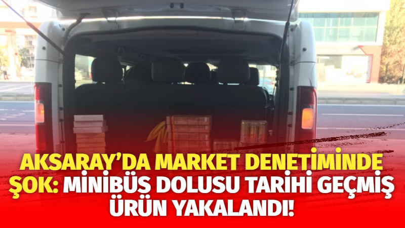 Aksaray’da market denetiminde şok: Minibüs dolusu tarihi geçmiş ürün yakalandı!