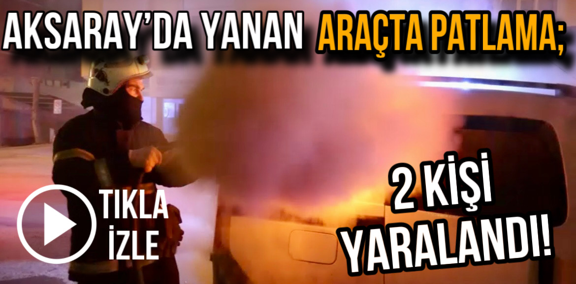 Aksaray’da yanan araçta patlama; 2 kişi yaralandı!