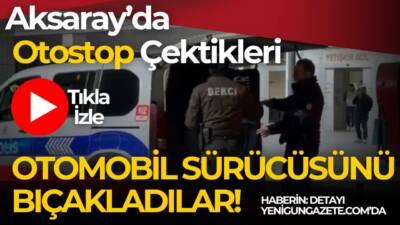 Aracına otostop çeken iki kişiyle tartışan sürücü bıçaklandı, olay Aksaray